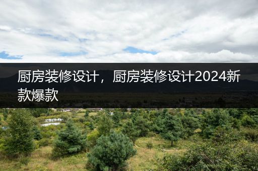 厨房装修设计，厨房装修设计2024新款爆款