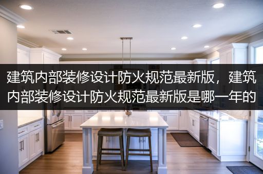 建筑内部装修设计防火规范最新版，建筑内部装修设计防火规范最新版是哪一年的