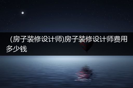 （房子装修设计师)房子装修设计师费用多少钱