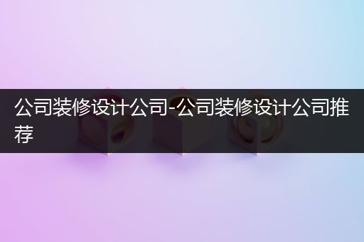 公司装修设计公司-公司装修设计公司推荐