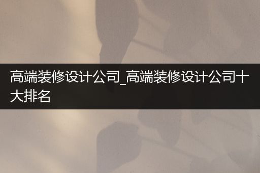 高端装修设计公司_高端装修设计公司十大排名