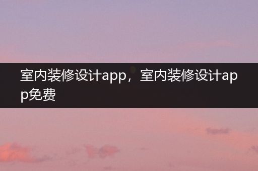 室内装修设计app，室内装修设计app免费